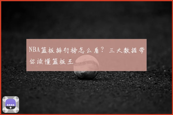 NBA篮板排行榜怎么看？三大数据带你读懂篮板王