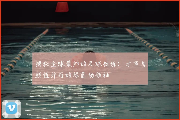 揭秘全球最帅的足球教练：才华与颜值并存的绿茵场领袖