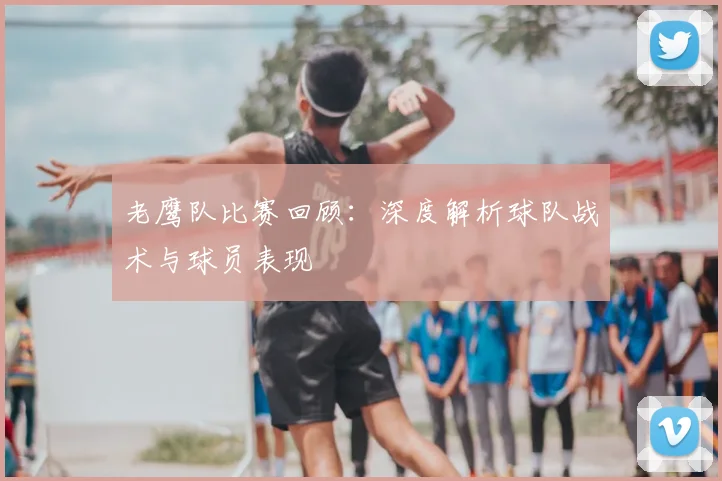 老鹰队比赛回顾：深度解析球队战术与球员表现