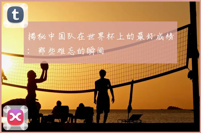 揭秘中国队在世界杯上的最好成绩：那些难忘的瞬间